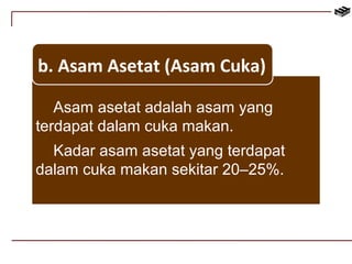 b. Asam Asetat (Asam Cuka) 
Asam asetat adalah asam yang 
terdapat dalam cuka makan. 
Kadar asam asetat yang terdapat 
dalam cuka makan sekitar 20–25%. 
 
