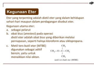 Kegunaan Eter 
Eter yang terpenting adalah dietil eter yang dalam kehidupan 
sehari-hari maupun dalam perdagangan disebut eter. 
Kegunaan utama eter: 
a. sebagai pelarut 
b. obat bius (anestesi) pada operasi 
dietil eter adalah obat bius yang diberikan melalui 
pernapasan, seperti halnya kloroform atau siklopropana. 
c. Metil ters-butil eter (MTBE) 
digunakan sebagai aditif 
bensin, yaitu untuk 
menaikkan nilai oktan. 
 