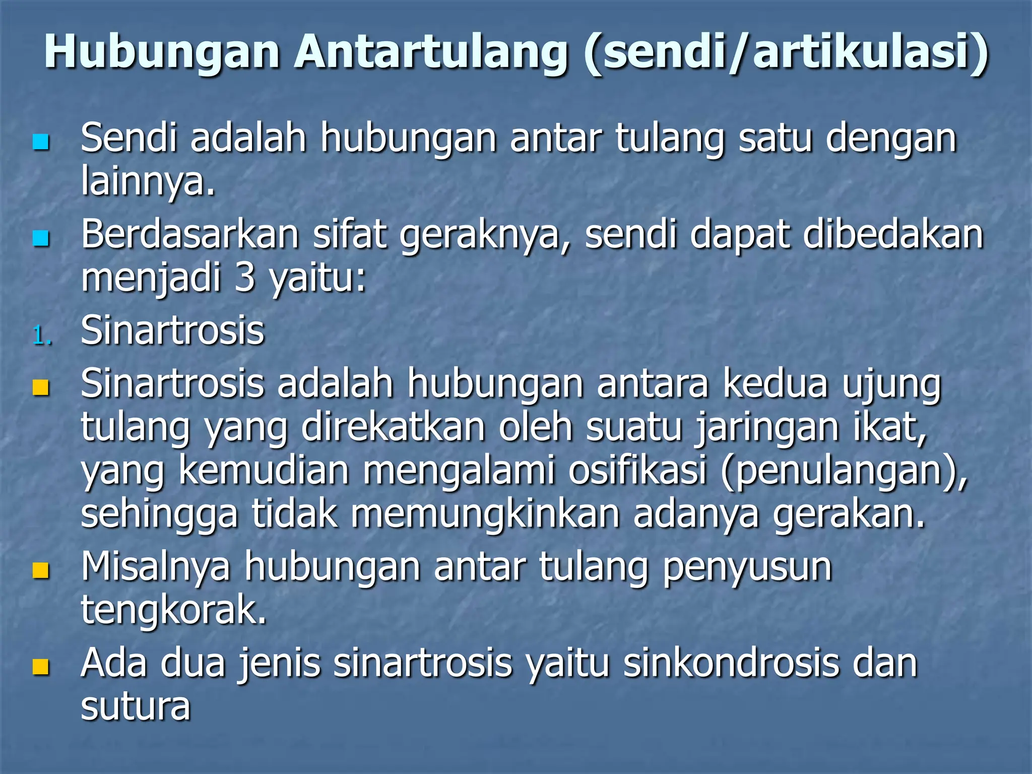 Hubungan Antartulang (sendi/artikulasi)
 Sendi adalah hubungan antar tulang satu dengan
lainnya.
 Berdasarkan sifat geraknya, sendi dapat dibedakan
menjadi 3 yaitu:
1. Sinartrosis
 Sinartrosis adalah hubungan antara kedua ujung
tulang yang direkatkan oleh suatu jaringan ikat,
yang kemudian mengalami osifikasi (penulangan),
sehingga tidak memungkinkan adanya gerakan.
 Misalnya hubungan antar tulang penyusun
tengkorak.
 Ada dua jenis sinartrosis yaitu sinkondrosis dan
sutura
 