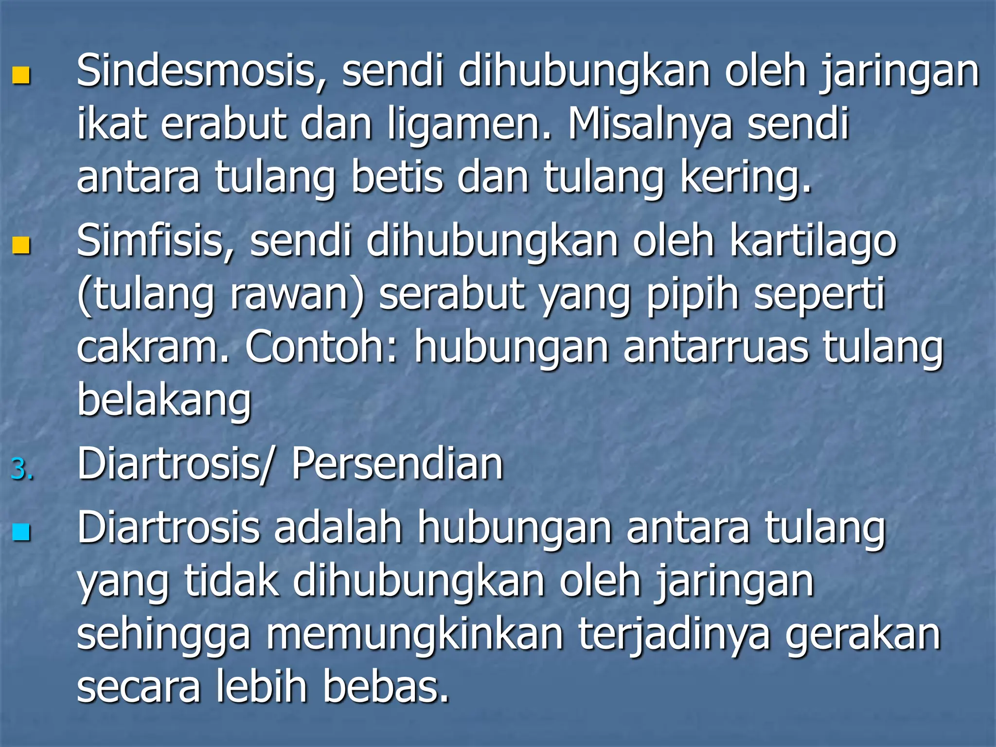  Sindesmosis, sendi dihubungkan oleh jaringan
ikat erabut dan ligamen. Misalnya sendi
antara tulang betis dan tulang kering.
 Simfisis, sendi dihubungkan oleh kartilago
(tulang rawan) serabut yang pipih seperti
cakram. Contoh: hubungan antarruas tulang
belakang
3. Diartrosis/ Persendian
 Diartrosis adalah hubungan antara tulang
yang tidak dihubungkan oleh jaringan
sehingga memungkinkan terjadinya gerakan
secara lebih bebas.
 