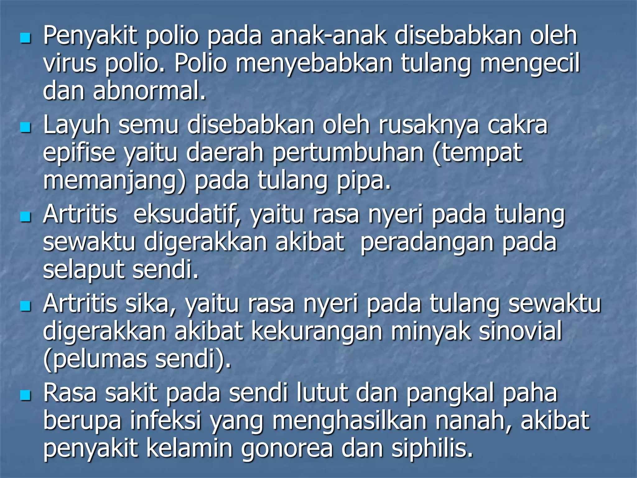  Penyakit polio pada anak-anak disebabkan oleh
virus polio. Polio menyebabkan tulang mengecil
dan abnormal.
 Layuh semu disebabkan oleh rusaknya cakra
epifise yaitu daerah pertumbuhan (tempat
memanjang) pada tulang pipa.
 Artritis eksudatif, yaitu rasa nyeri pada tulang
sewaktu digerakkan akibat peradangan pada
selaput sendi.
 Artritis sika, yaitu rasa nyeri pada tulang sewaktu
digerakkan akibat kekurangan minyak sinovial
(pelumas sendi).
 Rasa sakit pada sendi lutut dan pangkal paha
berupa infeksi yang menghasilkan nanah, akibat
penyakit kelamin gonorea dan siphilis.
 