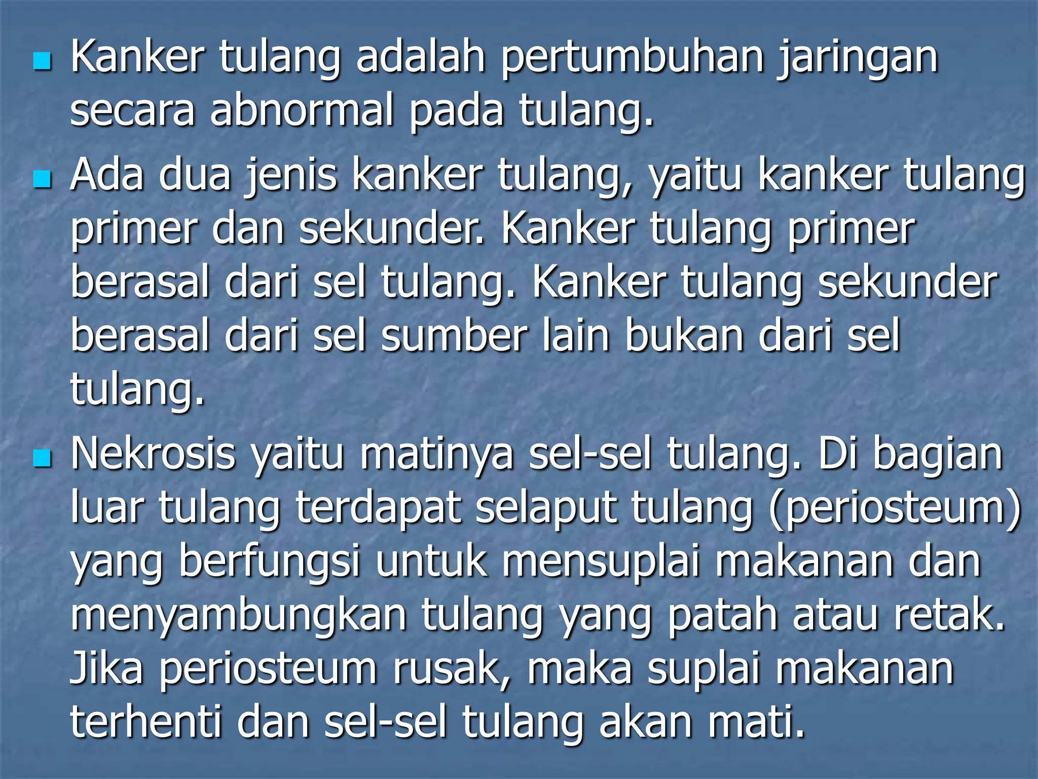  Kanker tulang adalah pertumbuhan jaringan
secara abnormal pada tulang.
 Ada dua jenis kanker tulang, yaitu kanker tulang
primer dan sekunder. Kanker tulang primer
berasal dari sel tulang. Kanker tulang sekunder
berasal dari sel sumber lain bukan dari sel
tulang.
 Nekrosis yaitu matinya sel-sel tulang. Di bagian
luar tulang terdapat selaput tulang (periosteum)
yang berfungsi untuk mensuplai makanan dan
menyambungkan tulang yang patah atau retak.
Jika periosteum rusak, maka suplai makanan
terhenti dan sel-sel tulang akan mati.
 