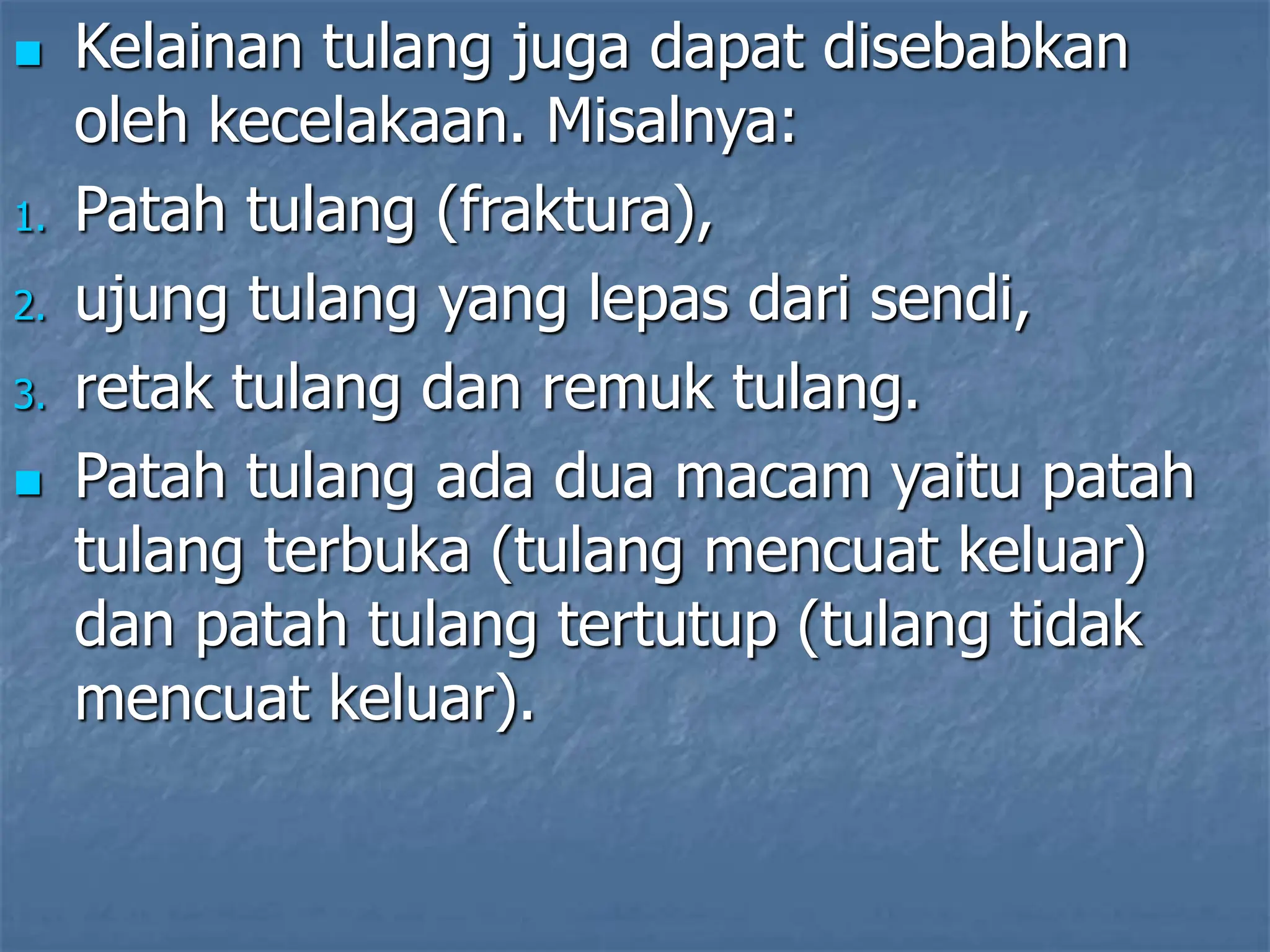  Kelainan tulang juga dapat disebabkan
oleh kecelakaan. Misalnya:
1. Patah tulang (fraktura),
2. ujung tulang yang lepas dari sendi,
3. retak tulang dan remuk tulang.
 Patah tulang ada dua macam yaitu patah
tulang terbuka (tulang mencuat keluar)
dan patah tulang tertutup (tulang tidak
mencuat keluar).
 