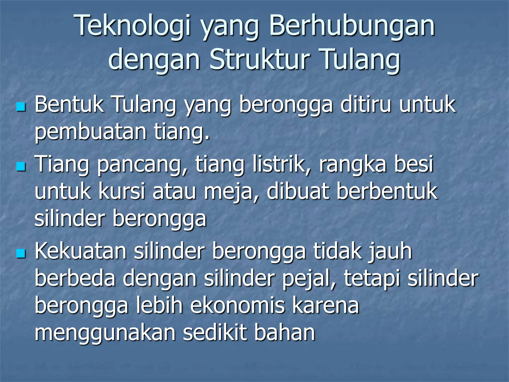 Teknologi yang Berhubungan
dengan Struktur Tulang
 Bentuk Tulang yang berongga ditiru untuk
pembuatan tiang.
 Tiang pancang, tiang listrik, rangka besi
untuk kursi atau meja, dibuat berbentuk
silinder berongga
 Kekuatan silinder berongga tidak jauh
berbeda dengan silinder pejal, tetapi silinder
berongga lebih ekonomis karena
menggunakan sedikit bahan
 
