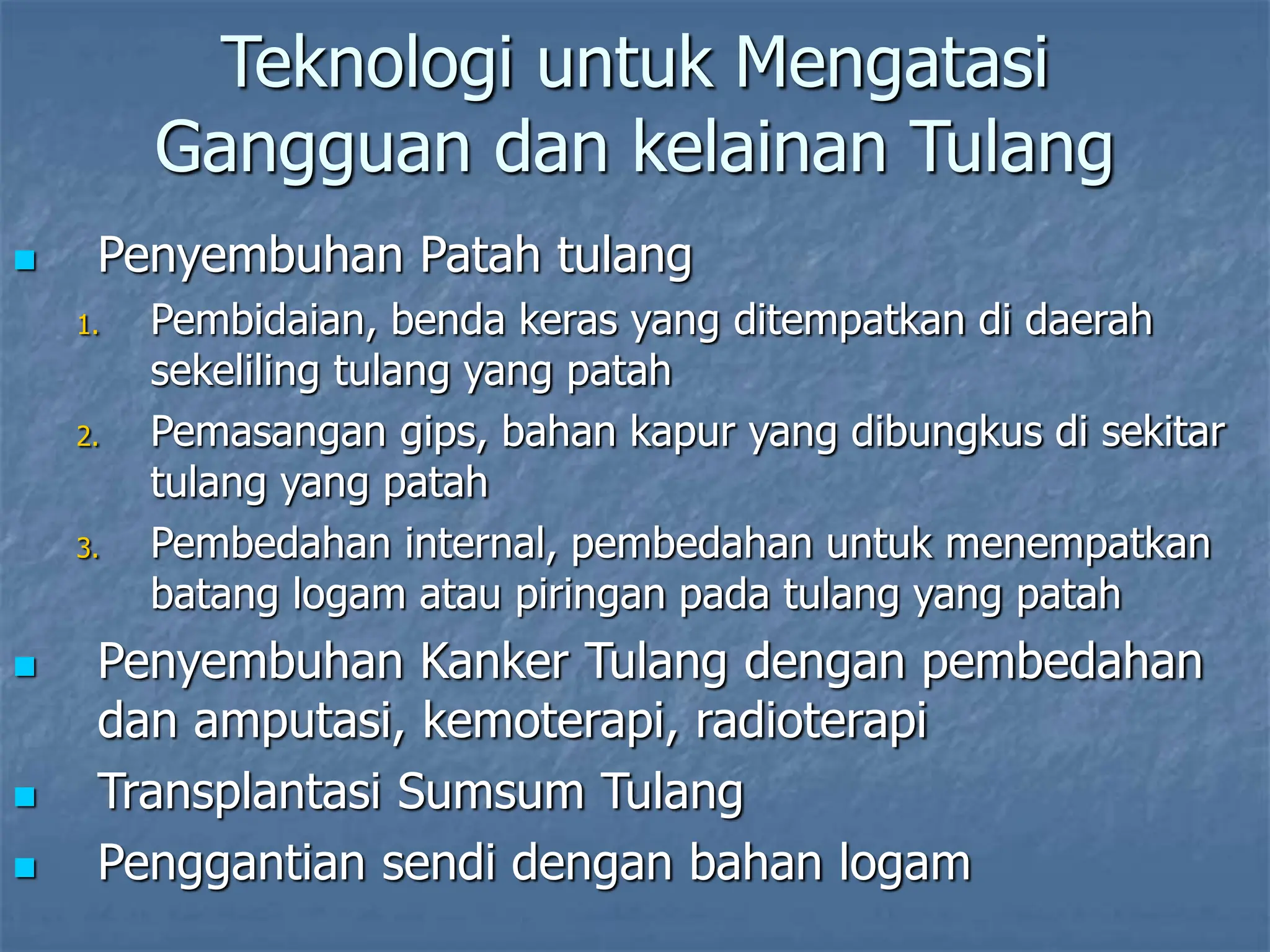 Teknologi untuk Mengatasi
Gangguan dan kelainan Tulang
 Penyembuhan Patah tulang
1. Pembidaian, benda keras yang ditempatkan di daerah
sekeliling tulang yang patah
2. Pemasangan gips, bahan kapur yang dibungkus di sekitar
tulang yang patah
3. Pembedahan internal, pembedahan untuk menempatkan
batang logam atau piringan pada tulang yang patah
 Penyembuhan Kanker Tulang dengan pembedahan
dan amputasi, kemoterapi, radioterapi
 Transplantasi Sumsum Tulang
 Penggantian sendi dengan bahan logam
 