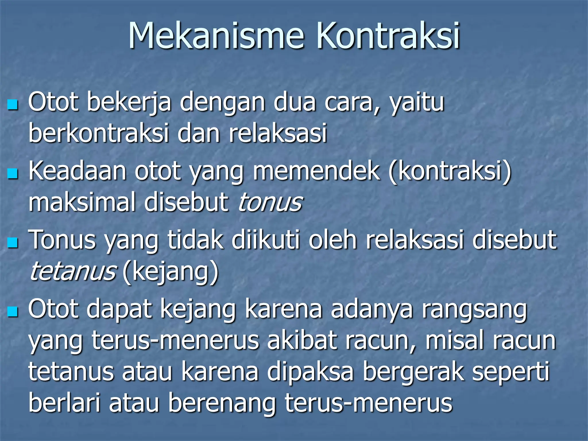 Mekanisme Kontraksi
 Otot bekerja dengan dua cara, yaitu
berkontraksi dan relaksasi
 Keadaan otot yang memendek (kontraksi)
maksimal disebut tonus
 Tonus yang tidak diikuti oleh relaksasi disebut
tetanus (kejang)
 Otot dapat kejang karena adanya rangsang
yang terus-menerus akibat racun, misal racun
tetanus atau karena dipaksa bergerak seperti
berlari atau berenang terus-menerus
 