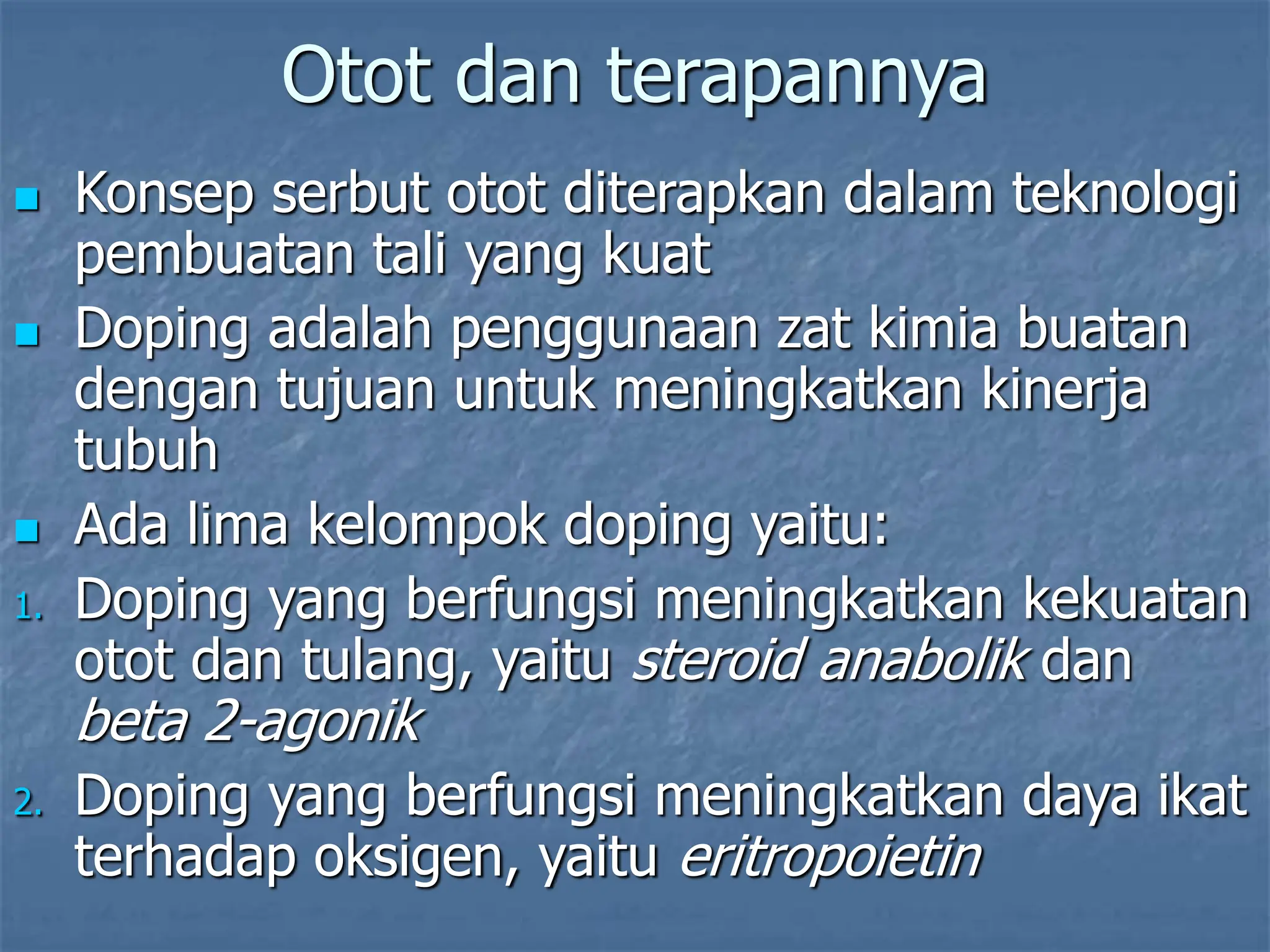 Otot dan terapannya
 Konsep serbut otot diterapkan dalam teknologi
pembuatan tali yang kuat
 Doping adalah penggunaan zat kimia buatan
dengan tujuan untuk meningkatkan kinerja
tubuh
 Ada lima kelompok doping yaitu:
1. Doping yang berfungsi meningkatkan kekuatan
otot dan tulang, yaitu steroid anabolik dan
beta 2-agonik
2. Doping yang berfungsi meningkatkan daya ikat
terhadap oksigen, yaitu eritropoietin
 