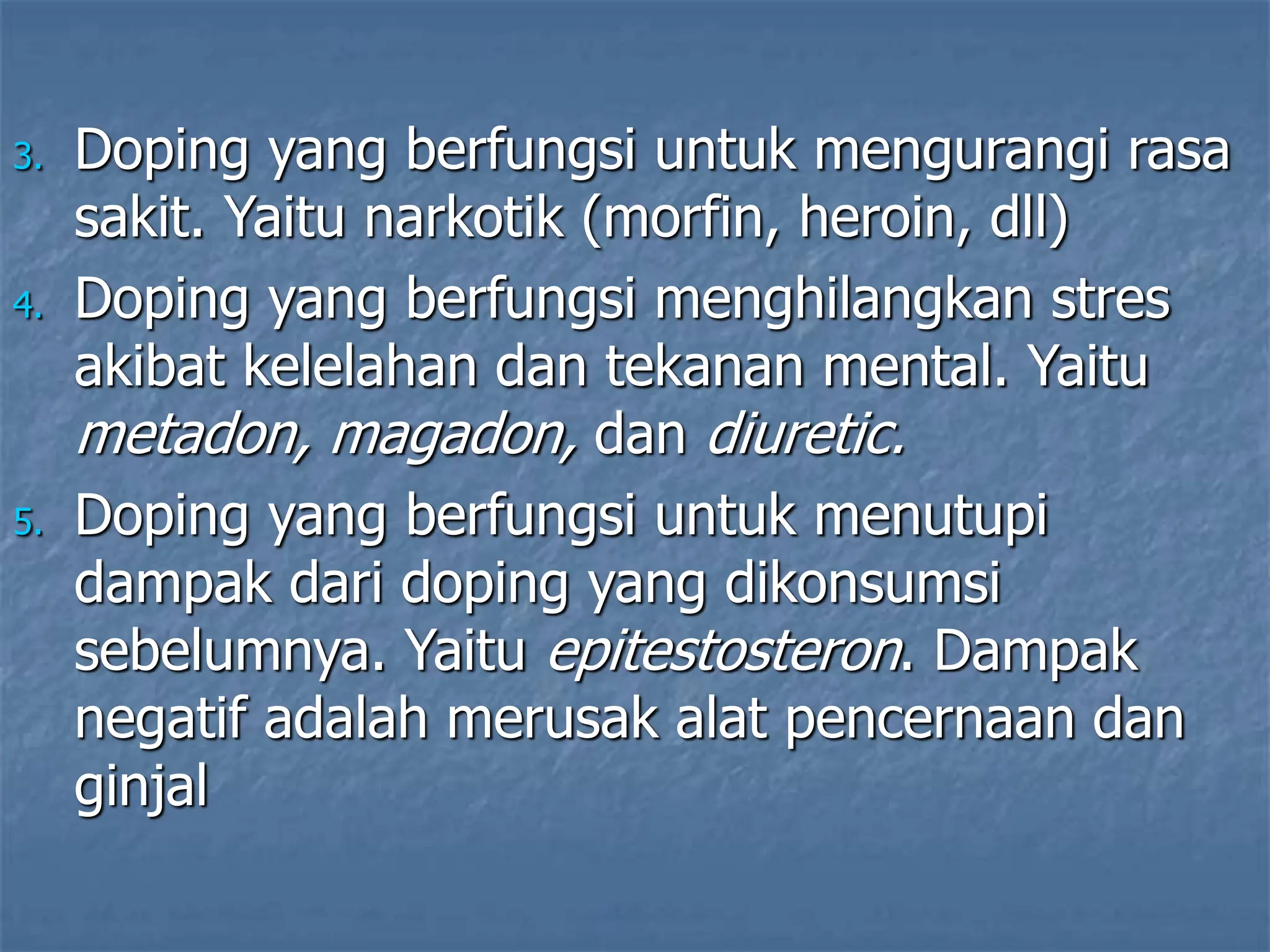 3. Doping yang berfungsi untuk mengurangi rasa
sakit. Yaitu narkotik (morfin, heroin, dll)
4. Doping yang berfungsi menghilangkan stres
akibat kelelahan dan tekanan mental. Yaitu
metadon, magadon, dan diuretic.
5. Doping yang berfungsi untuk menutupi
dampak dari doping yang dikonsumsi
sebelumnya. Yaitu epitestosteron. Dampak
negatif adalah merusak alat pencernaan dan
ginjal
 