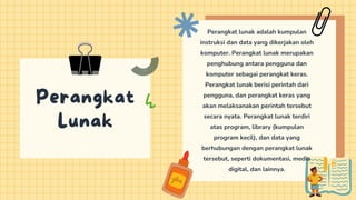 Perangkat
Lunak
Perangkat lunak adalah kumpulan
instruksi dan data yang dikerjakan oleh
komputer. Perangkat lunak merupakan
penghubung antara pengguna dan
komputer sebagai perangkat keras.
Perangkat lunak berisi perintah dari
pengguna, dan perangkat keras yang
akan melaksanakan perintah tersebut
secara nyata. Perangkat lunak terdiri
atas program, library (kumpulan
program kecil), dan data yang
berhubungan dengan perangkat lunak
tersebut, seperti dokumentasi, media
digital, dan lainnya.
 