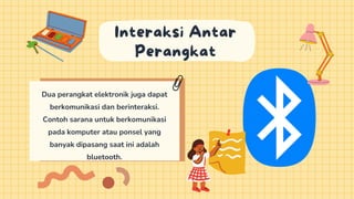 Dua perangkat elektronik juga dapat
berkomunikasi dan berinteraksi.
Contoh sarana untuk berkomunikasi
pada komputer atau ponsel yang
banyak dipasang saat ini adalah
bluetooth.
Interaksi Antar
Perangkat
 
