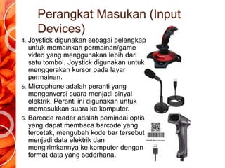 Perangkat Masukan (Input
Devices)
4. Joystick digunakan sebagai pelengkap
untuk memainkan permainan/game
video yang menggunakan lebih dari
satu tombol. Joystick digunakan untuk
menggerakan kursor pada layar
permainan.
5. Microphone adalah peranti yang
mengonversi suara menjadi sinyal
elektrik. Peranti ini digunakan untuk
memasukkan suara ke komputer.
6. Barcode reader adalah pemindai optis
yang dapat membaca barcode yang
tercetak, mengubah kode bar tersebut
menjadi data elektrik dan
mengirimkannya ke komputer dengan
format data yang sederhana.
 