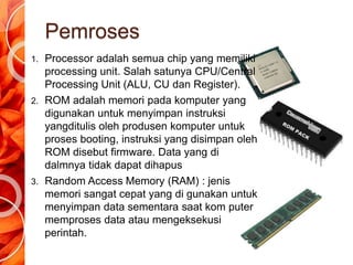 Pemroses
1. Processor adalah semua chip yang memiliki
processing unit. Salah satunya CPU/Central
Processing Unit (ALU, CU dan Register).
2. ROM adalah memori pada komputer yang
digunakan untuk menyimpan instruksi
yangditulis oleh produsen komputer untuk
proses booting, instruksi yang disimpan oleh
ROM disebut firmware. Data yang di
dalmnya tidak dapat dihapus
3. Random Access Memory (RAM) : jenis
memori sangat cepat yang di gunakan untuk
menyimpan data sementara saat kom puter
memproses data atau mengeksekusi
perintah.
 