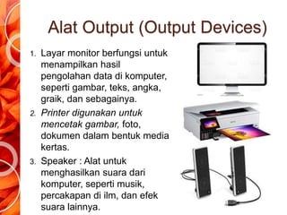 Alat Output (Output Devices)
1. Layar monitor berfungsi untuk
menampilkan hasil
pengolahan data di komputer,
seperti gambar, teks, angka,
graik, dan sebagainya.
2. Printer digunakan untuk
mencetak gambar, foto,
dokumen dalam bentuk media
kertas.
3. Speaker : Alat untuk
menghasilkan suara dari
komputer, seperti musik,
percakapan di ilm, dan efek
suara lainnya.
 