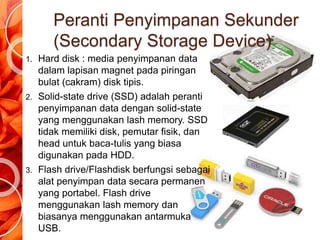 Peranti Penyimpanan Sekunder
(Secondary Storage Device)
1. Hard disk : media penyimpanan data
dalam lapisan magnet pada piringan
bulat (cakram) disk tipis.
2. Solid-state drive (SSD) adalah peranti
penyimpanan data dengan solid-state
yang menggunakan lash memory. SSD
tidak memiliki disk, pemutar fisik, dan
head untuk baca-tulis yang biasa
digunakan pada HDD.
3. Flash drive/Flashdisk berfungsi sebagai
alat penyimpan data secara permanen
yang portabel. Flash drive
menggunakan lash memory dan
biasanya menggunakan antarmuka
USB.
 