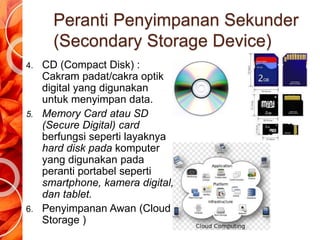 Peranti Penyimpanan Sekunder
(Secondary Storage Device)
4. CD (Compact Disk) :
Cakram padat/cakra optik
digital yang digunakan
untuk menyimpan data.
5. Memory Card atau SD
(Secure Digital) card
berfungsi seperti layaknya
hard disk pada komputer
yang digunakan pada
peranti portabel seperti
smartphone, kamera digital,
dan tablet.
6. Penyimpanan Awan (Cloud
Storage )
 