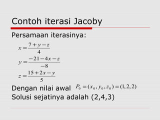Contoh iterasi Jacoby
Persamaan iterasinya:
Dengan nilai awal
Solusi sejatinya adalah (2,4,3)
5
215
8
421
4
7
yx
z
zx
y
zy
x
−+
=
−
−−−
=
−+
=
)2,2,1(),,( 0000 == zyxP
 