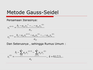 Metode Gauss-Seidel
Persamaan Iterasinya:
Dan Seterusnya , sehingga Rumus Umum :
11
)(
12121)1(
1
...
a
xaxab
x
k
nn
k
k −−−
=
+
22
)(
2
)(
323
)1(
1212)1(
2
...
a
xaxaxab
x
k
nn
kk
k −−−−
=
+
+
,...3,2,1,0,
1 1
)()!(
)(
=
−−
=
∑ ∑= +=
+
k
a
xaxab
x
ii
n
j
n
ij
k
jij
k
jiji
k
i
 