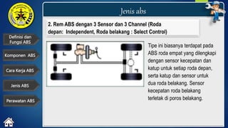 Definisi dan
Fungsi ABS
Jenis abs
Cara Kerja ABS
Komponen ABS
Jenis ABS
Perawatan ABS
2. Rem ABS dengan 3 Sensor dan 3 Channel (Roda
depan: Independent, Roda belakang : Select Control)
Tipe ini biasanya terdapat pada
ABS roda empat yang dilengkapi
dengan sensor kecepatan dan
katup untuk setiap roda depan,
serta katup dan sensor untuk
dua roda belakang. Sensor
kecepatan roda belakang
terletak di poros belakang.
 