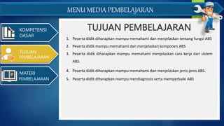 MENU MEDIA PEMBELAJARAN
TUJUAN PEMBELAJARAN
KOMPETENSI
DASAR
1. Peserta didik diharapkan mampu memahami dan menjelaskan tentang fungsi ABS
2. Peserta didik mampu memahami dan menjelaskan komponen ABS
3. Peserta didik diharapkan mampu memahami menjelaskan cara kerja dari sistem
ABS.
4. Peserta didik diharapkan mampu memahami dan menjelaskan jenis-jenis ABS.
5. Peserta didik diharapkan mampu mendiagnosis serta memperbaiki ABS
TUJUAN
PEMBELAJARAN
MATERI
PEMBELAJARAN
 