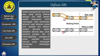 Definisi dan
Fungsi ABS
Definisi ABS
Cara Kerja ABS
Komponen ABS
Perawatan ABS
Jenis ABS
Sistem pengereman anti-lock
atau yang sering dikenal
dengan rem ABS adalah
sistem keamanan mobil
mencegah roda kendaraan
terkunci saat tekanan pedal
rem, apabila rem ditekan
secara tiba-tiba dalam
keadaan darurat atau jarak
berhenti pendek. Hal ini
memungkinkan pengemudi
untuk memiliki kontrol
kemudi yang, mencegah
kendaraan kehilangan
kendali.
 