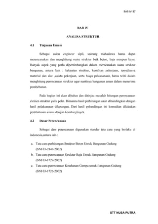 BAB IV-37
STT NUSA PUTRA
BAB IV
ANALISA STRUKTUR
4.1 Tinjauan Umum
Sebagai calon engineer sipil, seorang mahasiswa harus dapat
merencanakan dan menghitung suatu struktur baik beton, baja maupun kayu.
Banyak aspek yang perlu dipertimbangkan dalam merncanakan suatu struktur
bangunan, antara lain : kekuatan struktur, kesulitan pekerjaan, tersedianya
material dan alat ,waktu pekerjaan, serta biaya pelaksanaan, harus teliti dalam
menghitung perencanaan struktur agar nantinya bangunan aman dalam menerima
pembebanan.
Pada bagian ini akan dibahas dan ditinjau masalah hitungan perencanaan
elemen struktur yaitu pelat. Dimanna hasil perhitungan akan dibandingkan dengan
hasil pelaksanaan dilapangan. Dari hasil pebandingan ini kemudian dilakukan
pembahasan sesuai dengan kondisi proyek.
4.2 Dasar Perencanaan
Sebagai dasr perencanaan digunakan standar tata cara yang berlaku di
indonesia,antara lain :
a. Tata cara perhitungan Struktur Beton Untuk Bangunan Gedung
(SNI 03-2847-2002)
b. Tata cara perencanaan Struktur Baja Untuk Bangunan Gedung
(SNI 03-1729-2002)
c. Tata cara perencanaan Ketahanan Gempa untuk Bangunan Gedung
(SNI 03-1726-2002)
 