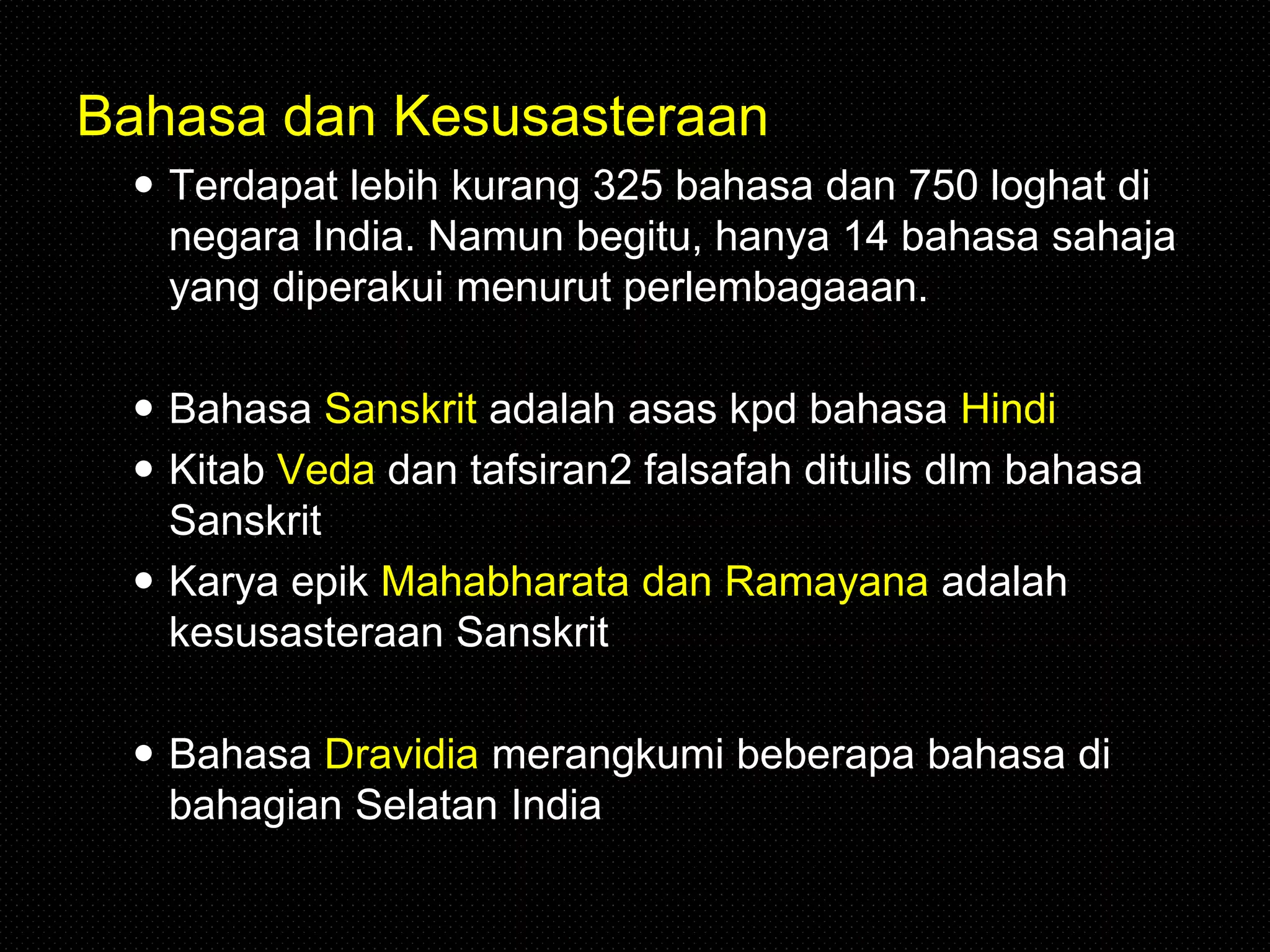 Bahasa dan Kesusasteraan
 Terdapat lebih kurang 325 bahasa dan 750 loghat di
negara India. Namun begitu, hanya 14 bahasa sahaja
yang diperakui menurut perlembagaaan.
 Bahasa Sanskrit adalah asas kpd bahasa Hindi
 Kitab Veda dan tafsiran2 falsafah ditulis dlm bahasa
Sanskrit
 Karya epik Mahabharata dan Ramayana adalah
kesusasteraan Sanskrit
 Bahasa Dravidia merangkumi beberapa bahasa di
bahagian Selatan India
 