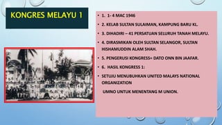 KONGRES MELAYU 1 • 1. 1- 4 MAC 1946
• 2. KELAB SULTAN SULAIMAN, KAMPUNG BARU KL.
• 3. DIHADIRI – 41 PERSATUAN SELURUH TANAH MELAYU.
• 4. DIRASMIKAN OLEH SULTAN SELANGOR, SULTAN
HISHAMUDDIN ALAM SHAH.
• 5. PENGERUSI KONGRESS= DATO ONN BIN JAAFAR.
• 6. HASIL KONGRESS 1:
• SETUJU MENUBUHKAN UNITED MALAYS NATIONAL
ORGANIZATION
UMNO UNTUK MENENTANG M UNION.
 
