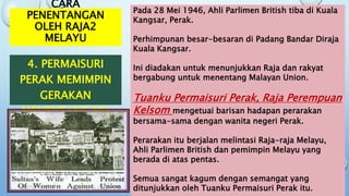 CARA
PENENTANGAN
OLEH RAJA2
MELAYU
4. PERMAISURI
PERAK MEMIMPIN
GERAKAN
MENENTANG MU
Pada 28 Mei 1946, Ahli Parlimen British tiba di Kuala
Kangsar, Perak.
Perhimpunan besar-besaran di Padang Bandar Diraja
Kuala Kangsar.
Ini diadakan untuk menunjukkan Raja dan rakyat
bergabung untuk menentang Malayan Union.
Tuanku Permaisuri Perak, Raja Perempuan
Kelsom mengetuai barisan hadapan perarakan
bersama-sama dengan wanita negeri Perak.
Perarakan itu berjalan melintasi Raja-raja Melayu,
Ahli Parlimen British dan pemimpin Melayu yang
berada di atas pentas.
Semua sangat kagum dengan semangat yang
ditunjukkan oleh Tuanku Permaisuri Perak itu.
 
