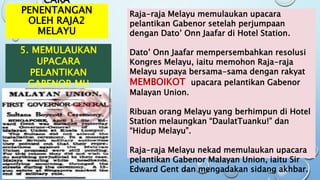 CARA
PENENTANGAN
OLEH RAJA2
MELAYU
5. MEMULAUKAN
UPACARA
PELANTIKAN
GABENOR MU
Raja-raja Melayu memulaukan upacara
pelantikan Gabenor setelah perjumpaan
dengan Dato’ Onn Jaafar di Hotel Station.
Dato’ Onn Jaafar mempersembahkan resolusi
Kongres Melayu, iaitu memohon Raja-raja
Melayu supaya bersama-sama dengan rakyat
MEMBOIKOT upacara pelantikan Gabenor
Malayan Union.
Ribuan orang Melayu yang berhimpun di Hotel
Station melaungkan “DaulatTuanku!” dan
“Hidup Melayu”.
Raja-raja Melayu nekad memulaukan upacara
pelantikan Gabenor Malayan Union, iaitu Sir
Edward Gent dan mengadakan sidang akhbar.
 