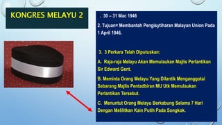 KONGRES MELAYU 2 1. 30 – 31 Mac 1946
2. Tujuan= Membantah Pengisytiharan Malayan Union Pada
1 April 1946.
3. 3 Perkara Telah Diputuskan:
A. Raja-raja Melayu Akan Memulaukan Majlis Perlantikan
Sir Edward Gent.
B. Meminta Orang Melayu Yang Dilantik Menganggotai
Sebarang Majlis Pentadbiran MU Utk Memulaukan
Perlantikan Tersebut.
C. Menuntut Orang Melayu Berkabung Selama 7 Hari
Dengan Melilitkan Kain Putih Pada Songkok.
 