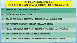 ISI KANDUNGAN BAB 4
ERA PERALIHAN KUASA BRITISH DI NEGARA KITA
4.1 BRITISH MILITARY ADMINISTRATION
4.2 GAGASAN MALAYAN UNION
4.3 REAKSI PENDUDUK TEMPATAN TERHADAP MALAYAN UNION
4.4 PENYERAHAN SARAWAK KEPADA KERAJAAN BRITISH
4.5 REAKSI PENDUDUK TEMPATAN TERHADAP PENYERAHAN SARAWAK
4.6 PENYERAHAN SABAH KEPADA KERAJAAN BRITISH
4.7 REAKSI PENDUDUK TEMPATAN TERHADAP PENYERAHAN SABAH
 