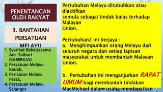 PENENTANGAN
OLEH RAKYAT
3. BANTAHAN
PERSATUAN
MELAYU
Pertubuhan Melayu ditubuhkan atau
diaktifkan
semula sebagai tindak balas terhadap
Malayan
Union.
Pertubuhan2 ini berjaya :
a. Menghimpunkan orang Melayu dari
seluruh negara dan setiap lapisan
masyarakat untuk membantah Malayan
Union.
b. Pertubuhan ini menganjurkan RAPAT
UMUM bagi membantah tindakan
MacMichael dalam usaha mendapatkan
1. Syarikat Bekerjasama
Am Saiburi
(SABERKAS)
2. Persatuan Melayu
Kedah,
3. Perikatan Melayu
Perak,
4. Persatuan Melayu
Selangor
 