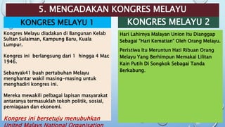 5. MENGADAKAN KONGRES MELAYU
KONGRES MELAYU 1 KONGRES MELAYU 2
Hari Lahirnya Malayan Union Itu Dianggap
Sebagai “Hari Kematian” Oleh Orang Melayu.
Peristiwa Itu Meruntun Hati Ribuan Orang
Melayu Yang Berhimpun Memakai Lilitan
Kain Putih Di Songkok Sebagai Tanda
Berkabung.
Kongres Melayu diadakan di Bangunan Kelab
Sultan Sulaiman, Kampung Baru, Kuala
Lumpur.
Kongres ini berlangsung dari 1 hingga 4 Mac
1946.
Sebanyak41 buah pertubuhan Melayu
menghantar wakil masing-masing untuk
menghadiri kongres ini.
Mereka mewakili pelbagai lapisan masyarakat
antaranya termasuklah tokoh politik, sosial,
perniagaan dan ekonomi.
Kongres ini bersetuju menubuhkan
 