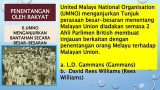 PENENTANGAN
OLEH RAKYAT
6.UMNO
MENGANJURKAN
BANTAHAN SECARA
BESAR-BESARAN
United Malays National Organisation
(UMNO) menganjurkan Tunjuk
perasaan besar-besaran menentang
Malayan Union diadakan semasa 2
Ahli Parlimen British membuat
tinjauan berkaitan dengan
penentangan orang Melayu terhadap
Malayan Union.
a. L.D. Gammans (Gammans)
b. David Rees Williams (Rees
Williams)
 