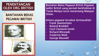 PENENTANGAN
OLEH ORG BRITISH
BANTAHAN BEKAS
PEGAWAI BRITISH
Bantahan Bekas Pegawai British Pegawai
tadbir British yang pernah berkhidmat di
Tanah Melayu turut menentang Malayan
Union.
Antara pegawai tersebut termasuklah:
• Frank Swettenham
• Roland Braddell
• Cecil Clementi Smith
• Richard Winstedt
• Frederick Weld
• George Maxwell
 
