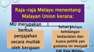 Raja-raja Melayu menentang
Malayan Union kerana:
MU merupakan
bentuk
penjajahan
secara mutlak
oleh kerajaan
Sultan Melayu
kehilangan
kedaulatan dan
kuasa politik yan
gselama ini menjadi
 