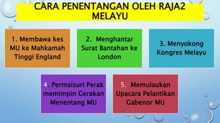 CARA PENENTANGAN OLEH RAJA2
MELAYU
1. Membawa kes
MU ke Mahkamah
Tinggi England
2. Menghantar
Surat Bantahan ke
London
3. Menyokong
Kongres Melayu
4. Permaisuri Perak
memimpin Gerakan
Menentang MU
5. Memulaukan
Upacara Pelantikan
Gabenor MU
 