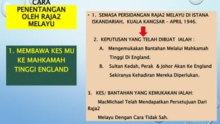 CARA
PENENTANGAN
OLEH RAJA2
MELAYU
• 1. SEMASA PERSIDANGAN RAJA2 MELAYU DI ISTANA
ISKANDARIAH, KUALA KANGSAR – APRIL 1946.
2. KEPUTUSAN YANG TELAH DIBUAT IALAH :
A. Mengemukakan Bantahan Melalui Mahkamah
Tinggi Di England.
B. Sultan Kedah, Perak & Johor Akan Ke England
Sekiranya Kehadiran Mereka Diperlukan.
3. KES/ BANTAHAN YANG KEMUKAKAN IALAH:
MacMichael Telah Mendapatkan Persetujuan Dari
Raja2
Melayu Dengan Cara Tidak Sah.
1. MEMBAWA KES MU
KE MAHKAMAH
TINGGI ENGLAND
 