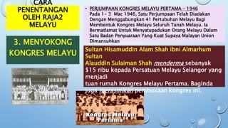 CARA
PENENTANGAN
OLEH RAJA2
MELAYU
3. MENYOKONG
KONGRES MELAYU
• PERJUMPAAN KONGRES MELAYU PERTAMA – 1946
Pada 1- 3 Mac 1946, Satu Perjumpaan Telah Diadakan
Dengan Menggabungkan 41 Pertubuhan Melayu Bagi
Membentuk Kongres Melayu Seluruh Tanah Melayu. Ia
Bermatlamat Untuk Menyatupadukan Orang Melayu Dalam
Satu Badan Penyuaraan Yang Kuat Supaya Malayan Union
Dimansuhkan
Sultan Hisamuddin Alam Shah ibni Almarhum
Sultan
Alauddin Sulaiman Shah menderma sebanyak
$15 ribu kepada Persatuan Melayu Selangor yang
menjadi
tuan rumah Kongres Melayu Pertama. Baginda
juga merasmikan pembukaan kongres ini.
 