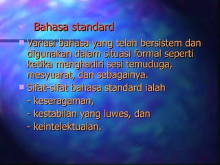 •   Bahasa standard
 Variasi bahasa yang telah bersistem dan
  digunakan dalam situasi formal seperti
  ketika menghadiri sesi temuduga,
  mesyuarat, dan sebagainya.
 Sifat-sifat bahasa standard ialah
  - keseragaman,
  - kestabilan yang luwes, dan
  - keintelektualan.
 