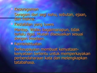  Keseragaman
  Seragam dari segi nahu, sebutan, ejaan,
  dan makna.
 Kestabilan yang luwes
  Mantap. Walau bagaimanapun, tidak
  terlalu rigid. Mudah disesuaikan sesuai
  dengan keadaan.
 Keintelektualan
  Berkeupayaan membuat kenyataan-
  kenyataan tertentu untuk memperkayakan
  perbendaharaan kata dan melengkapkan
  tatabahasa.
 
