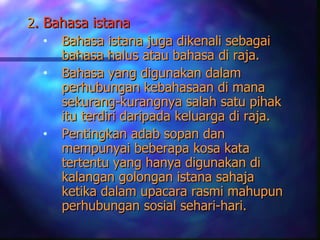 2. Bahasa istana
   • Bahasa istana juga dikenali sebagai
     bahasa halus atau bahasa di raja.
   • Bahasa yang digunakan dalam
     perhubungan kebahasaan di mana
     sekurang-kurangnya salah satu pihak
     itu terdiri daripada keluarga di raja.
   • Pentingkan adab sopan dan
     mempunyai beberapa kosa kata
     tertentu yang hanya digunakan di
     kalangan golongan istana sahaja
     ketika dalam upacara rasmi mahupun
     perhubungan sosial sehari-hari.
 