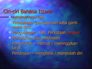 Ciri-ciri Bahasa Istana
   Leksikal/kosa kata
   Tatabahasa (penggunaan kata ganti
    nama diri)
   Pengulangan - Cth. Perkataan ampun
   Pemulukan dan pendinaan
    Pemulukan – memuji / meninggikan
    taraf
    Pendinaan – menghina / merendah diri
 