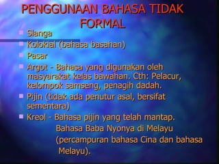 PENGGUNAAN BAHASA TIDAK
        FORMAL
   Slanga
   Kolokial (bahasa basahan)
   Pasar
   Argot - Bahasa yang digunakan oleh
    masyarakat kelas bawahan. Cth: Pelacur,
    kelompok samseng, penagih dadah.
   Pijin (tidak ada penutur asal, bersifat
    sementara)
   Kreol - Bahasa pijin yang telah mantap.
              Bahasa Baba Nyonya di Melayu
              (percampuran bahasa Cina dan bahasa
               Melayu).
 