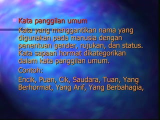    Kata panggilan umum
    Kata yang menggantikan nama yang
    digunakan pada manusia dengan
    penentuan gender, rujukan, dan status.
    Kata sapaan hormat dikategorikan
    dalam kata panggilan umum.
    Contoh:
    Encik, Puan, Cik, Saudara, Tuan, Yang
    Berhormat, Yang Arif, Yang Berbahagia,
 