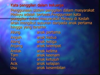    Kata panggilan dalam keluarga
    Penggunaan sistem panggilan dalam masyarakat
    Melayu adalah berbeza.Penggunaan kata
    panggilan dalam masyarakat Melayu di Kedah
    akan mengikut susunan daripada anak pertama
    hingga yang terakhir.
    Along          anak pertama
    Angah          anak kedua
    Alang          anak ketiga
    Anjang         anak keempat
    Andak          anak kelima
    Tam            anak keenam
    Tih            anak ketujuh
    Acik           anak kelapan
    Usu            anak kesembilan
 