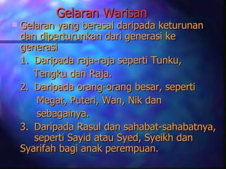 Gelaran Warisan
   Gelaran yang berasal daripada keturunan
    dan diperturunkan dari generasi ke
    generasi
    1. Daripada raja-raja seperti Tunku,
       Tengku dan Raja.
    2. Daripada orang-orang besar, seperti
        Megat, Puteri, Wan, Nik dan
        sebagainya.
    3. Daripada Rasul dan sahabat-sahabatnya,
       seperti Sayid atau Syed, Syeikh dan
    Syarifah bagi anak perempuan.
 