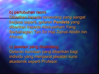 b) pertubuhan rasmi
Diberikan kepada seseorang yang sangat
berjasa seperti, gelaran Pendeta yang
diberikan kepada Allahyarham Yang
Berbahagian Tan Sri Haji Zainal Abidin bin
Ahmad.

c) jawatan yang disandang
Gelaran kurniaan yang diberikan bagi
individu yang menjawat jawatan kursi
akademik seperti Profesor.
 