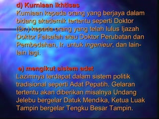 d) Kurniaan ikhtisas
Kurniaan kepada orang yang berjaya dalam
bidang akademik tertentu seperti Doktor
(Dr.) kepada orang yang telah lulus Ijazah
Doktor Falsafah atau Doktor Perubatan dan
Pembedahan, Ir. untuk ingenieur, dan lain-
lain lagi.

 e) mengikut sistem adat
Lazimnya terdapat dalam sistem politik
tradisional seperti Adat Pepatih. Gelaran
tertentu akan diberikan misalnya Undang
Jelebu bergelar Datuk Mendika, Ketua Luak
Tampin bergelar Tengku Besar Tampin.
 