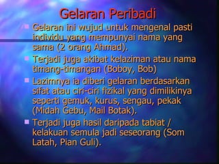 Gelaran Peribadi
 Gelaran ini wujud untuk mengenal pasti
  individu yang mempunyai nama yang
  sama (2 orang Ahmad).
 Terjadi juga akibat kelaziman atau nama
  timang-timangan (Boboy, Bob)
 Lazimnya ia diberi gelaran berdasarkan
  sifat atau ciri-ciri fizikal yang dimilikinya
  seperti gemuk, kurus, sengau, pekak
  (Midah Gebu, Mail Botak).
 Terjadi juga hasil daripada tabiat /
  kelakuan semula jadi seseorang (Som
  Latah, Pian Guli).
 